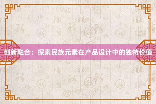 创新融合：探索民族元素在产品设计中的独特价值